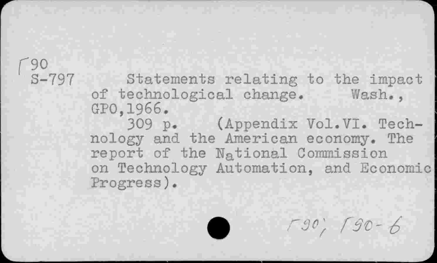 ﻿f90
S-797 Statements relating to the impact of technological change. Wash., GPO,1966.
309 p. (Appendix Vol.VI. Technology and the American economy. The report of the National Commission on Technology Automation, and Economic Progress).